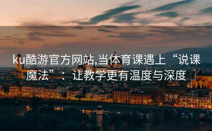 ku酷游官方网站,当体育课遇上“说课魔法”:让教学更有温度与深度