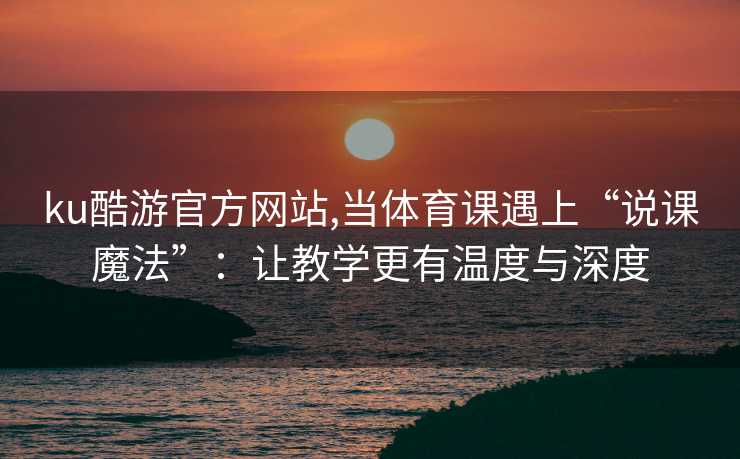 ku酷游官方网站,当体育课遇上“说课魔法”：让教学更有温度与深度