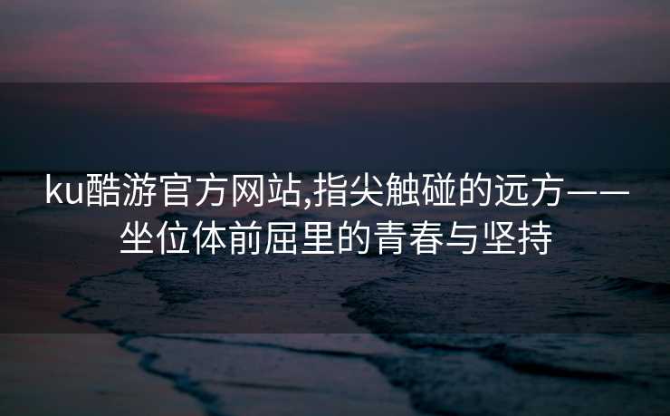 ku酷游官方网站,指尖触碰的远方——坐位体前屈里的青春与坚持