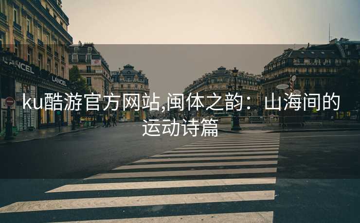 ku酷游官方网站,闽体之韵:山海间的运动诗篇