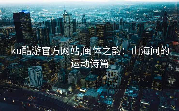 ku酷游官方网站,闽体之韵：山海间的运动诗篇