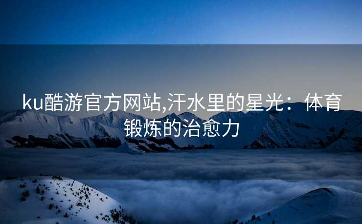 ku酷游官方网站,汗水里的星光:体育锻炼的治愈力