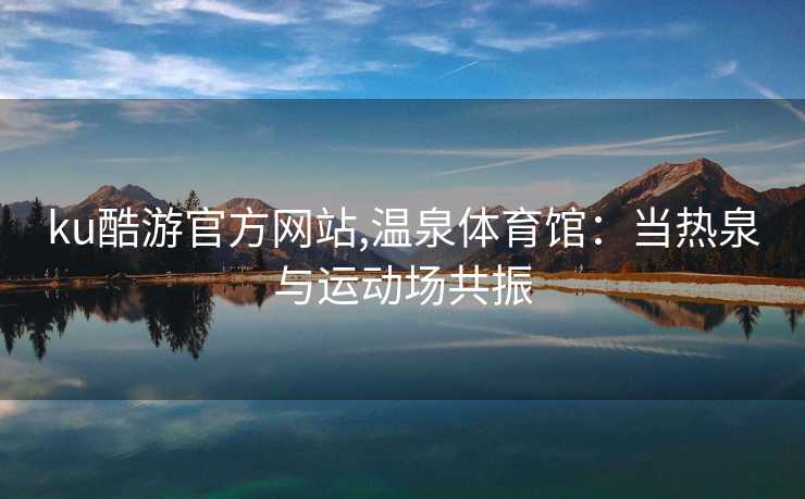 ku酷游官方网站,温泉体育馆:当热泉与运动场共振