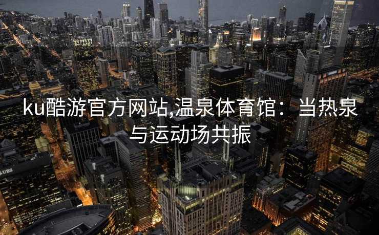 ku酷游官方网站,温泉体育馆：当热泉与运动场共振