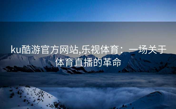 ku酷游官方网站,乐视体育:一场关于体育直播的革命