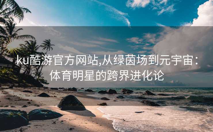 ku酷游官方网站,从绿茵场到元宇宙:体育明星的跨界进化论