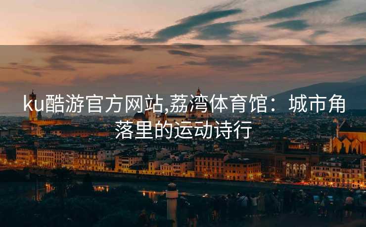 ku酷游官方网站,荔湾体育馆:城市角落里的运动诗行
