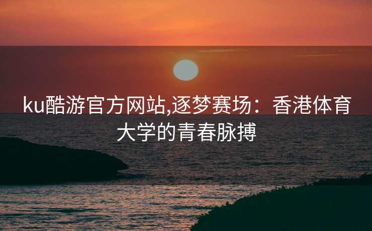 ku酷游官方网站,逐梦赛场：香港体育大学的青春脉搏