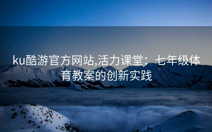 ku酷游官方网站,活力课堂：七年级体育教案的创新实践