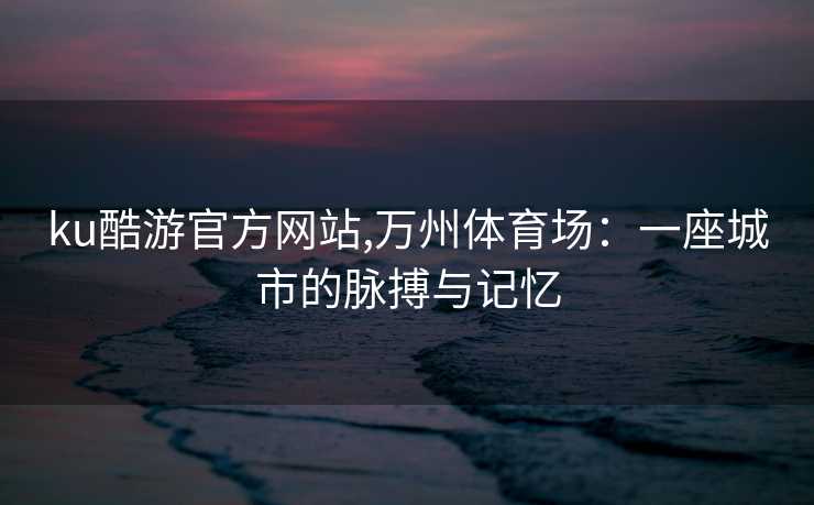 ku酷游官方网站,万州体育场:一座城市的脉搏与记忆