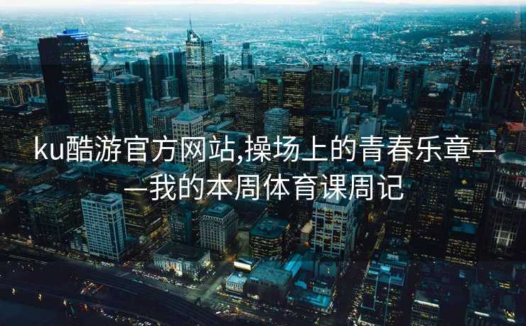 ku酷游官方网站,操场上的青春乐章——我的本周体育课周记