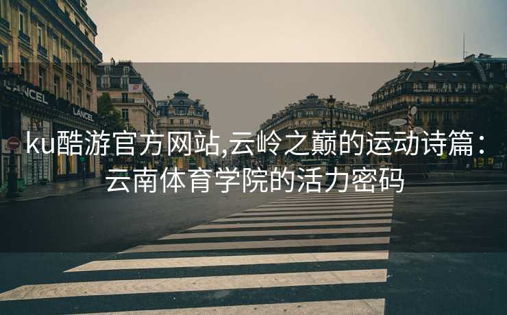 ku酷游官方网站,云岭之巅的运动诗篇：云南体育学院的活力密码