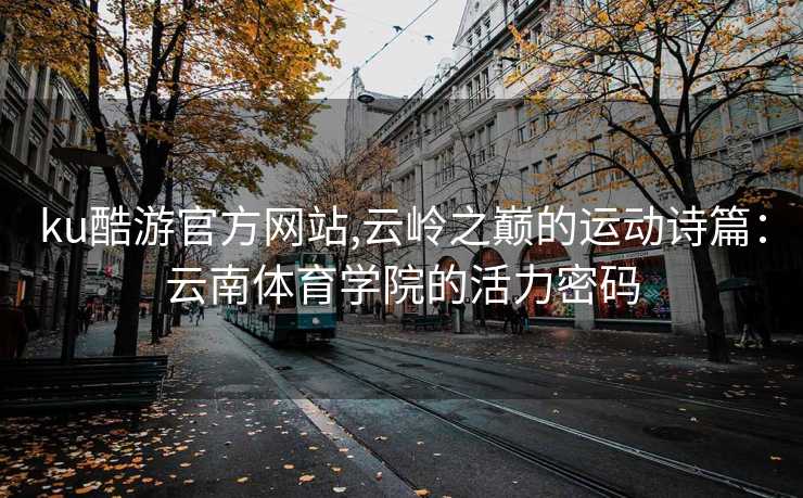 ku酷游官方网站,云岭之巅的运动诗篇:云南体育学院的活力密码