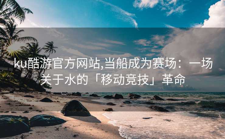 ku酷游官方网站,当船成为赛场：一场关于水的「移动竞技」革命