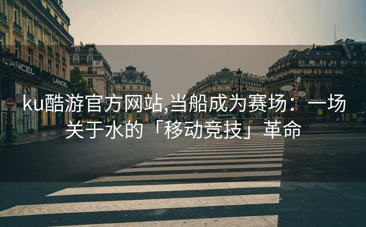 ku酷游官方网站,当船成为赛场：一场关于水的「移动竞技」革命