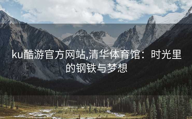 ku酷游官方网站,清华体育馆：时光里的钢铁与梦想