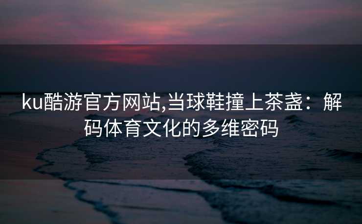 ku酷游官方网站,当球鞋撞上茶盏：解码体育文化的多维密码