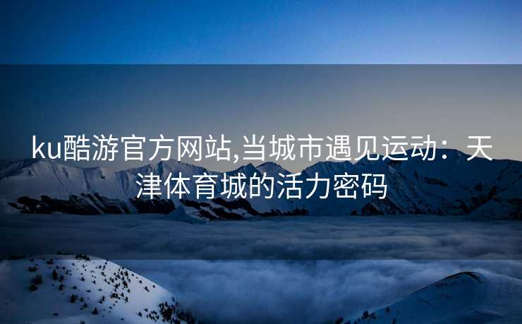 ku酷游官方网站,当城市遇见运动：天津体育城的活力密码
