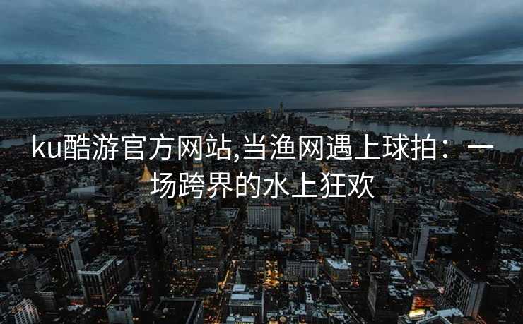 ku酷游官方网站,当渔网遇上球拍：一场跨界的水上狂欢