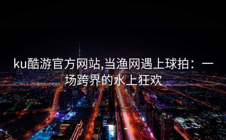 ku酷游官方网站,当渔网遇上球拍：一场跨界的水上狂欢