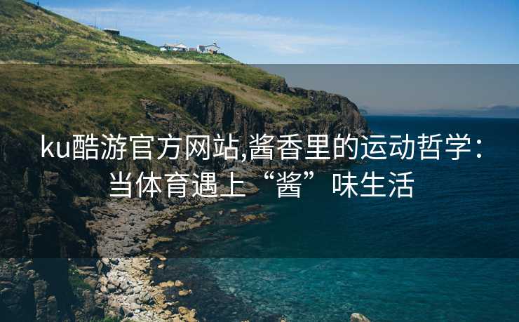 ku酷游官方网站,酱香里的运动哲学：当体育遇上“酱”味生活