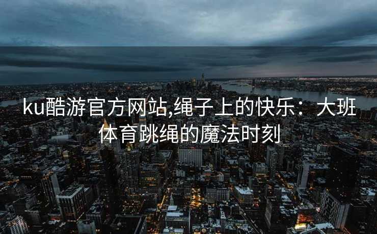 ku酷游官方网站,绳子上的快乐：大班体育跳绳的魔法时刻