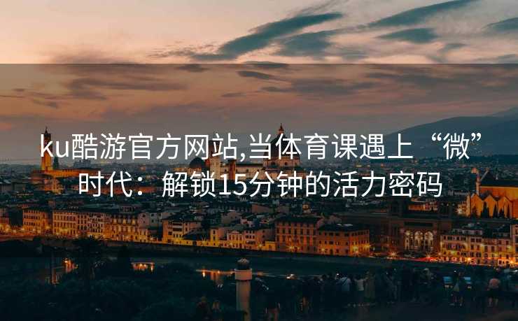 ku酷游官方网站,当体育课遇上“微”时代：解锁15分钟的活力密码