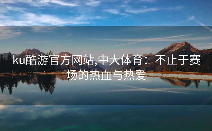 ku酷游官方网站,中大体育：不止于赛场的热血与热爱