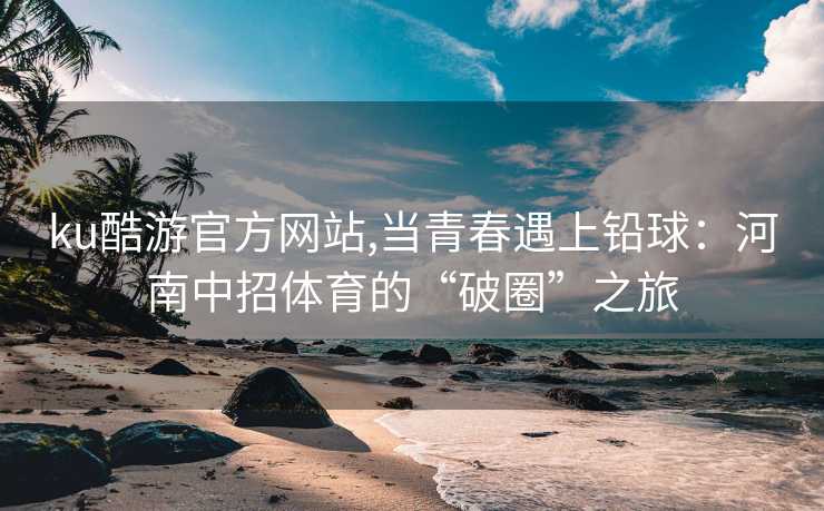 ku酷游官方网站,当青春遇上铅球：河南中招体育的“破圈”之旅