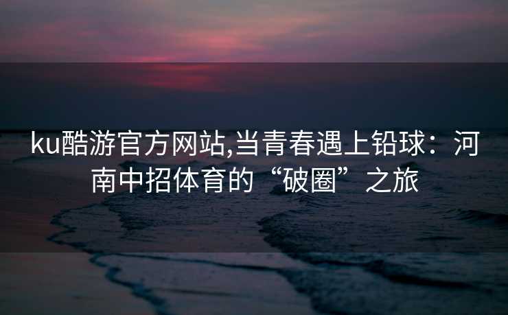 ku酷游官方网站,当青春遇上铅球：河南中招体育的“破圈”之旅