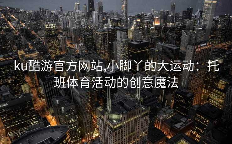 ku酷游官方网站,小脚丫的大运动：托班体育活动的创意魔法
