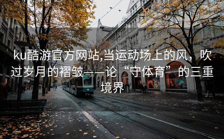 ku酷游官方网站,当运动场上的风，吹过岁月的褶皱——论“守体育”的三重境界