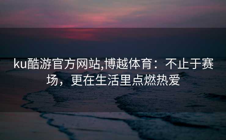 ku酷游官方网站,博越体育：不止于赛场，更在生活里点燃热爱