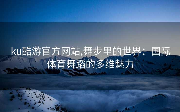ku酷游官方网站,舞步里的世界：国际体育舞蹈的多维魅力