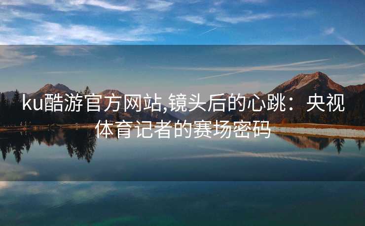 ku酷游官方网站,镜头后的心跳：央视体育记者的赛场密码