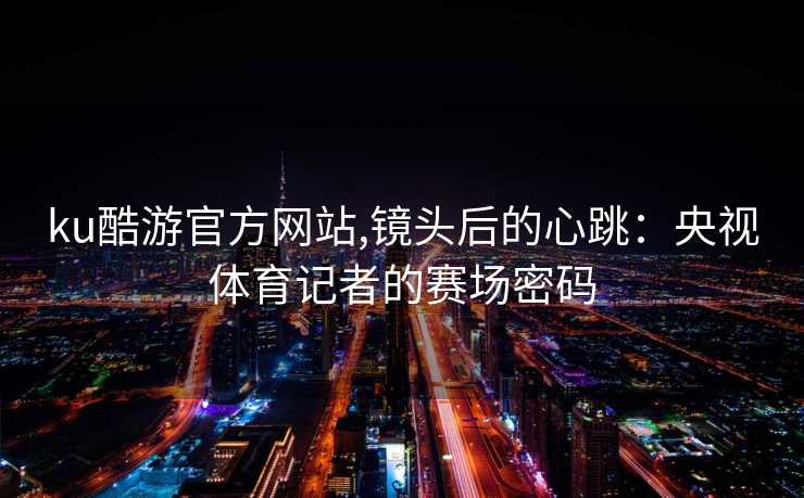 ku酷游官方网站,镜头后的心跳：央视体育记者的赛场密码