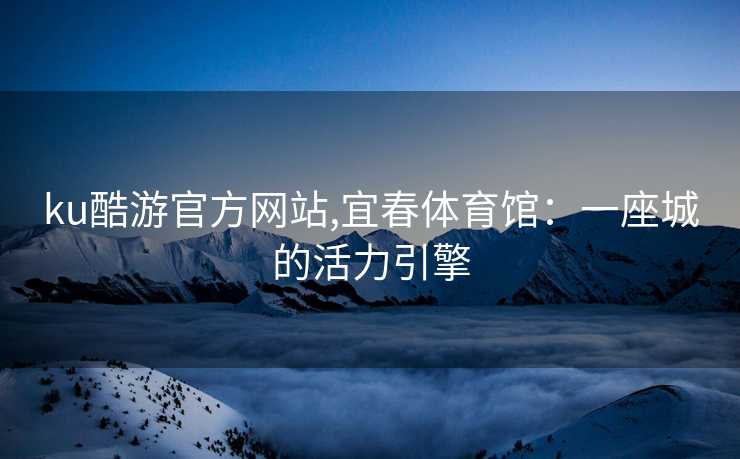 ku酷游官方网站,宜春体育馆：一座城的活力引擎