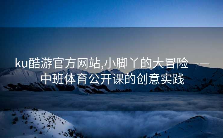ku酷游官方网站,小脚丫的大冒险——中班体育公开课的创意实践