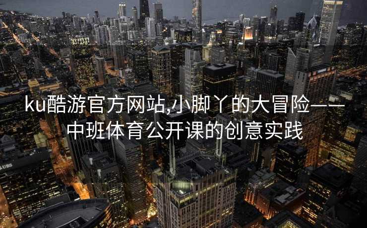 ku酷游官方网站,小脚丫的大冒险——中班体育公开课的创意实践