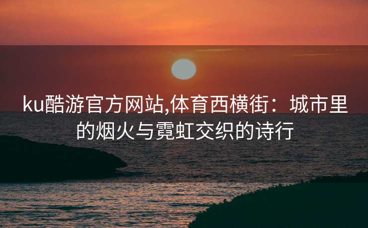 ku酷游官方网站,体育西横街：城市里的烟火与霓虹交织的诗行