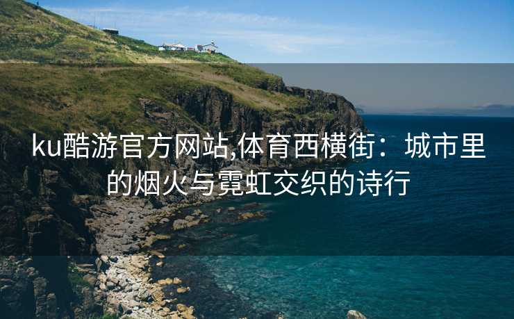 ku酷游官方网站,体育西横街：城市里的烟火与霓虹交织的诗行