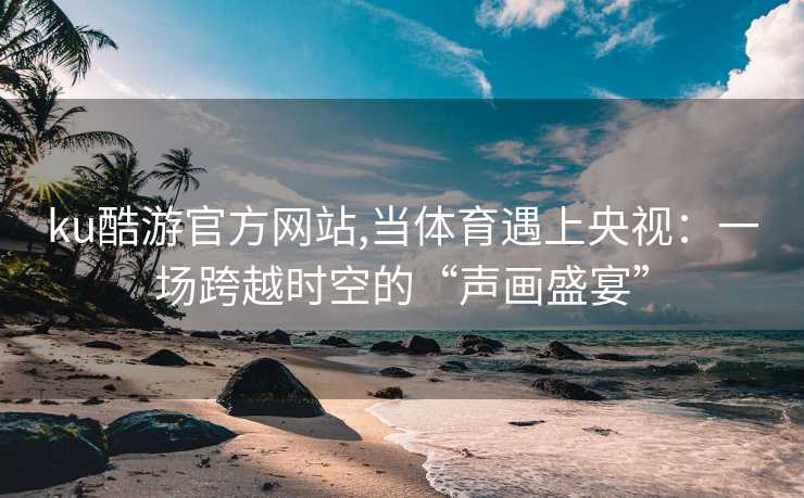 ku酷游官方网站,当体育遇上央视：一场跨越时空的“声画盛宴”