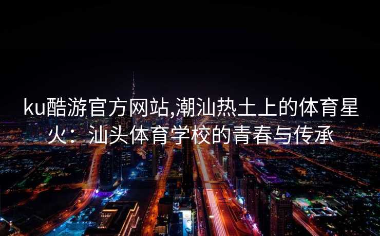 ku酷游官方网站,潮汕热土上的体育星火:汕头体育学校的青春与传承 ku酷游官方网站,潮汕热土上的体育星火:汕头体育学校的青春与传承