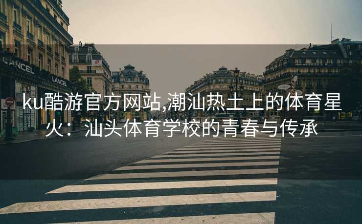 ku酷游官方网站,潮汕热土上的体育星火:汕头体育学校的青春与传承