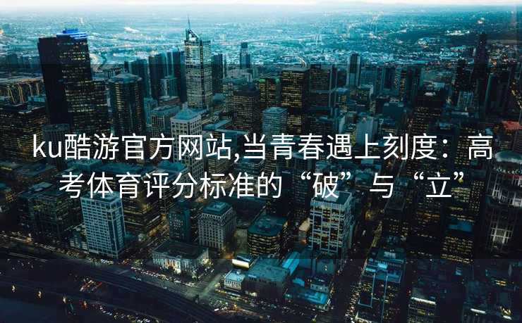 ku酷游官方网站,当青春遇上刻度:高考体育评分标准的“破”与“立”