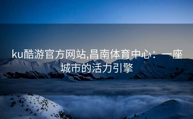 ku酷游官方网站,昌南体育中心:一座城市的活力引擎 ku酷游官方网站,昌南体育中心:一座城市的活力引擎
