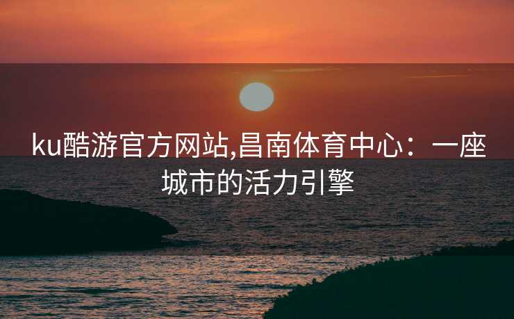 ku酷游官方网站,昌南体育中心：一座城市的活力引擎