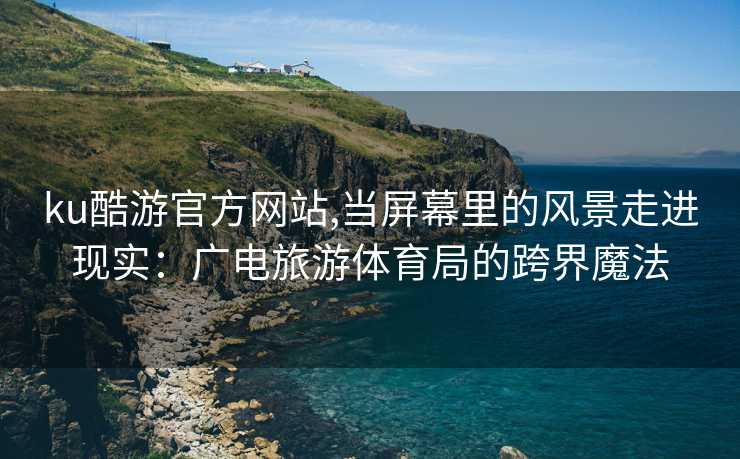 ku酷游官方网站,当屏幕里的风景走进现实:广电旅游体育局的跨界魔法