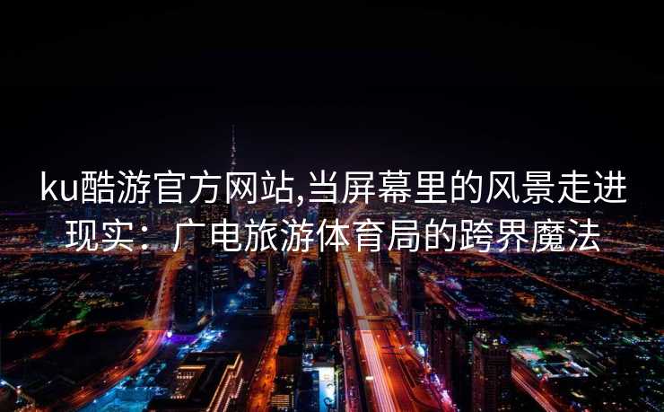 ku酷游官方网站,当屏幕里的风景走进现实：广电旅游体育局的跨界魔法
