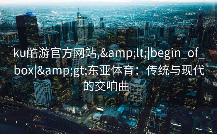 ku酷游官方网站,&lt;|begin_of_box|&gt;东亚体育：传统与现代的交响曲  